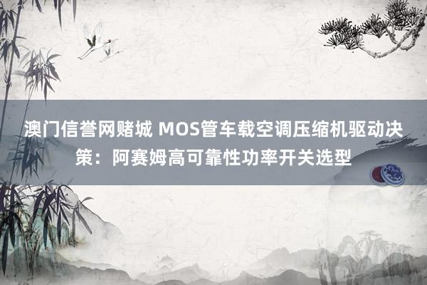 澳门信誉网赌城 MOS管车载空调压缩机驱动决策：阿赛姆高可靠性功率开关选型