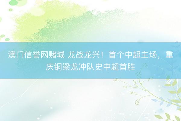 澳门信誉网赌城 龙战龙兴！首个中超主场，重庆铜梁龙冲队史中超首胜