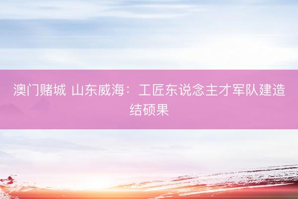 澳门赌城 山东威海：工匠东说念主才军队建造结硕果