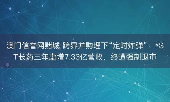 澳门信誉网赌城 跨界并购埋下“定时炸弹”：*ST长药三年虚增7.33亿营收，终遭强制退市