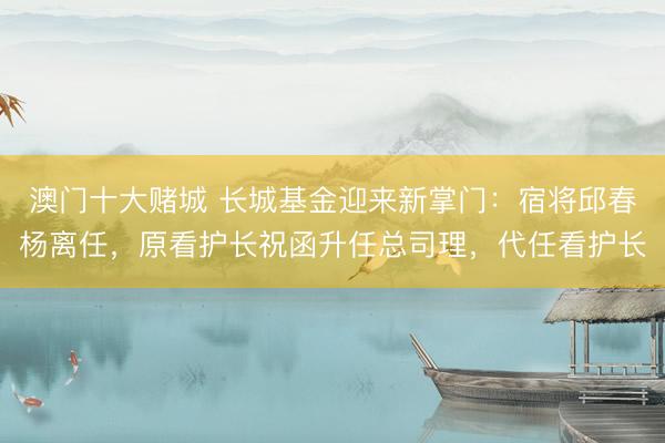 澳门十大赌城 长城基金迎来新掌门：宿将邱春杨离任，原看护长祝函升任总司理，代任看护长