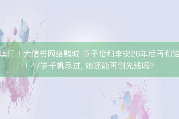 澳门十大信誉网络赌城 章子怡和李安26年后再和洽! 47岁千帆尽过, 她还能再创光线吗?