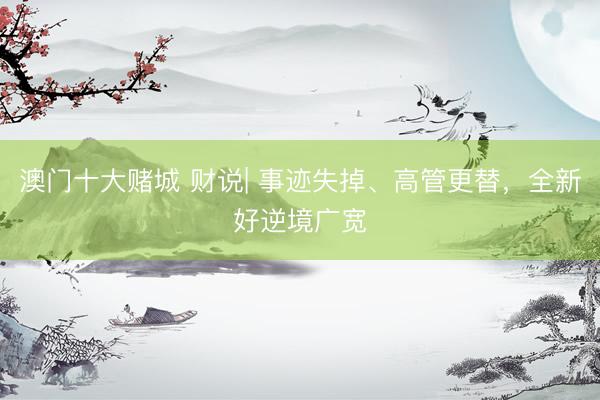 澳门十大赌城 财说| 事迹失掉、高管更替，全新好逆境广宽