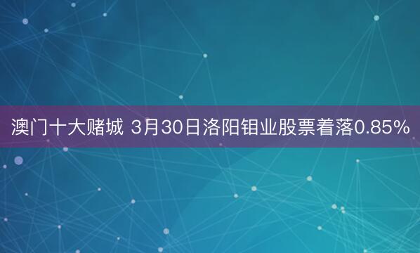 澳门十大赌城 3月30日洛阳钼业股票着落0.85%