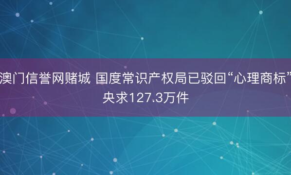 澳门信誉网赌城 国度常识产权局已驳回“心理商标”央求127.3万件