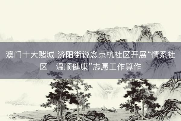 澳门十大赌城 济阳街说念京杭社区开展“情系社区・温顺健康”志愿工作算作