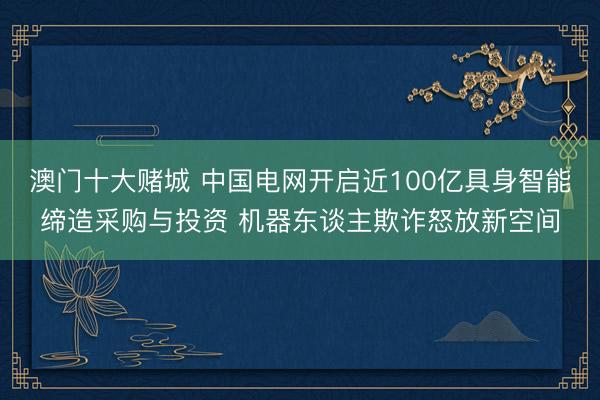 澳门十大赌城 中国电网开启近100亿具身智能缔造采购与投资 机器东谈主欺诈怒放新空间