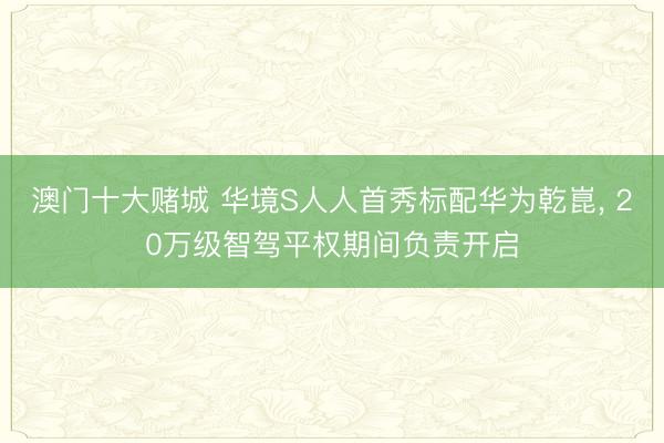 澳门十大赌城 华境S人人首秀标配华为乾崑, 20万级智驾平权期间负责开启
