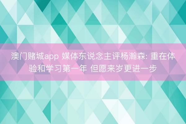 澳门赌城app 媒体东说念主评杨瀚森: 重在体验和学习第一年 但愿来岁更进一步