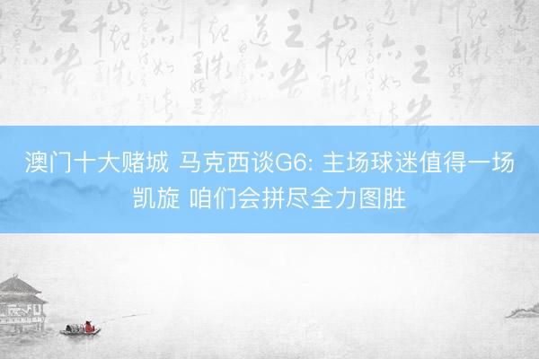 澳门十大赌城 马克西谈G6: 主场球迷值得一场凯旋 咱们会拼尽全力图胜
