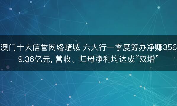 澳门十大信誉网络赌城 六大行一季度筹办净赚3569.36亿元, 营收、归母净利均达成“双增”