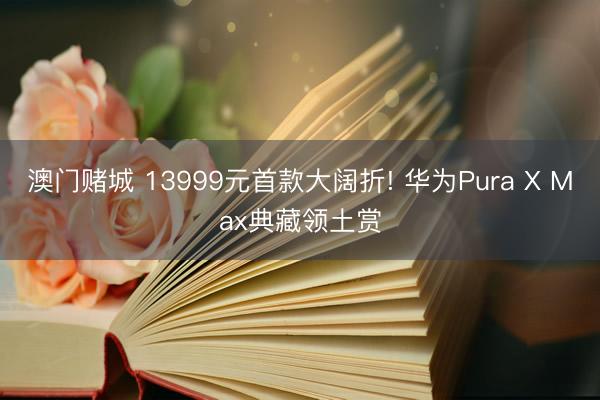 澳门赌城 13999元首款大阔折! 华为Pura X Max典藏领土赏