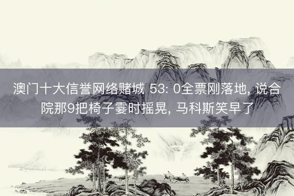 澳门十大信誉网络赌城 53: 0全票刚落地, 说合院那9把椅子霎时摇晃, 马科斯笑早了