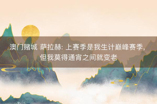澳门赌城 萨拉赫: 上赛季是我生计巅峰赛季, 但我莫得通宵之间就变老